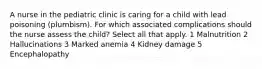 A nurse in the pediatric clinic is caring for a child with lead poisoning (plumbism). For which associated complications should the nurse assess the child? Select all that apply. 1 Malnutrition 2 Hallucinations 3 Marked anemia 4 Kidney damage 5 Encephalopathy