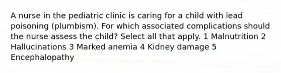 A nurse in the pediatric clinic is caring for a child with lead poisoning (plumbism). For which associated complications should the nurse assess the child? Select all that apply. 1 Malnutrition 2 Hallucinations 3 Marked anemia 4 Kidney damage 5 Encephalopathy