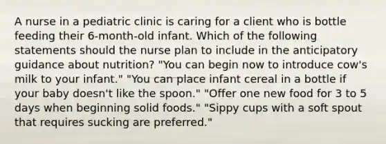 A nurse in a pediatric clinic is caring for a client who is bottle feeding their 6-month-old infant. Which of the following statements should the nurse plan to include in the anticipatory guidance about nutrition? "You can begin now to introduce cow's milk to your infant." "You can place infant cereal in a bottle if your baby doesn't like the spoon." "Offer one new food for 3 to 5 days when beginning solid foods." "Sippy cups with a soft spout that requires sucking are preferred."