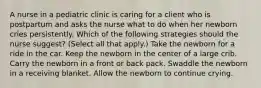 A nurse in a pediatric clinic is caring for a client who is postpartum and asks the nurse what to do when her newborn cries persistently. Which of the following strategies should the nurse suggest? (Select all that apply.) Take the newborn for a ride in the car. Keep the newborn in the center of a large crib. Carry the newborn in a front or back pack. Swaddle the newborn in a receiving blanket. Allow the newborn to continue crying.