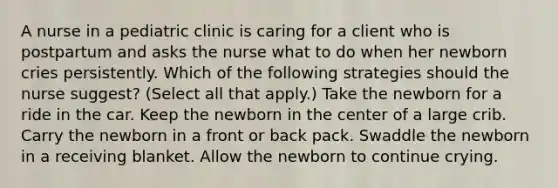 A nurse in a pediatric clinic is caring for a client who is postpartum and asks the nurse what to do when her newborn cries persistently. Which of the following strategies should the nurse suggest? (Select all that apply.) Take the newborn for a ride in the car. Keep the newborn in the center of a large crib. Carry the newborn in a front or back pack. Swaddle the newborn in a receiving blanket. Allow the newborn to continue crying.