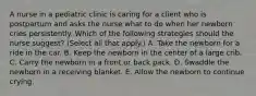 A nurse in a pediatric clinic is caring for a client who is postpartum and asks the nurse what to do when her newborn cries persistently. Which of the following strategies should the nurse suggest? (Select all that apply.) A. Take the newborn for a ride in the car. B. Keep the newborn in the center of a large crib. C. Carry the newborn in a front or back pack. D. Swaddle the newborn in a receiving blanket. E. Allow the newborn to continue crying.