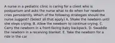 A nurse in a pediatric clinic is caring for a client who is postpartum and asks the nurse what to do when her newborn cries persistently. Which of the following strategies should the nurse suggest? (Select all that apply) A. Shake the newborn until she stops crying. B. Allow the newborn to continue crying. C. Carry the newborn in a front-facing baby backpack. D. Swaddle the newborn in a receiving blanket. E. Take the newborn for a ride in the car