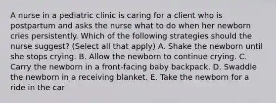 A nurse in a pediatric clinic is caring for a client who is postpartum and asks the nurse what to do when her newborn cries persistently. Which of the following strategies should the nurse suggest? (Select all that apply) A. Shake the newborn until she stops crying. B. Allow the newborn to continue crying. C. Carry the newborn in a front-facing baby backpack. D. Swaddle the newborn in a receiving blanket. E. Take the newborn for a ride in the car