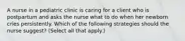 A nurse in a pediatric clinic is caring for a client who is postpartum and asks the nurse what to do when her newborn cries persistently. Which of the following strategies should the nurse suggest? (Select all that apply.)