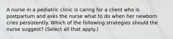 A nurse in a pediatric clinic is caring for a client who is postpartum and asks the nurse what to do when her newborn cries persistently. Which of the following strategies should the nurse suggest? (Select all that apply.)