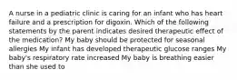 A nurse in a pediatric clinic is caring for an infant who has heart failure and a prescription for digoxin. Which of the following statements by the parent indicates desired therapeutic effect of the medication? My baby should be protected for seasonal allergies My infant has developed therapeutic glucose ranges My baby's respiratory rate increased My baby is breathing easier than she used to