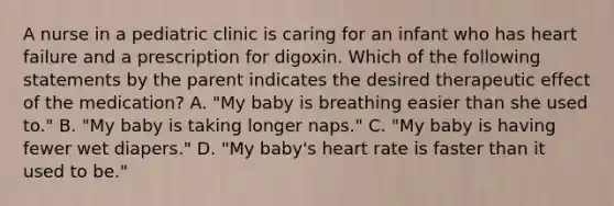 A nurse in a pediatric clinic is caring for an infant who has heart failure and a prescription for digoxin. Which of the following statements by the parent indicates the desired therapeutic effect of the medication? A. "My baby is breathing easier than she used to." B. "My baby is taking longer naps." C. "My baby is having fewer wet diapers." D. "My baby's heart rate is faster than it used to be."