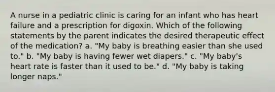 A nurse in a pediatric clinic is caring for an infant who has heart failure and a prescription for digoxin. Which of the following statements by the parent indicates the desired therapeutic effect of the medication? a. "My baby is breathing easier than she used to." b. "My baby is having fewer wet diapers." c. "My baby's heart rate is faster than it used to be." d. "My baby is taking longer naps."