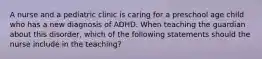 A nurse and a pediatric clinic is caring for a preschool age child who has a new diagnosis of ADHD. When teaching the guardian about this disorder, which of the following statements should the nurse include in the teaching?