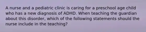 A nurse and a pediatric clinic is caring for a preschool age child who has a new diagnosis of ADHD. When teaching the guardian about this disorder, which of the following statements should the nurse include in the teaching?