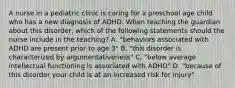 A nurse in a pediatric clinic is caring for a preschool age child who has a new diagnosis of ADHD. When teaching the guardian about this disorder, which of the following statements should the nurse include in the teaching? A. "behaviors associated with ADHD are present prior to age 3" B. "this disorder is characterized by argumentativeness" C. "below average intellectual functioning is associated with ADHD" D. "because of this disorder your child is at an increased risk for injury"