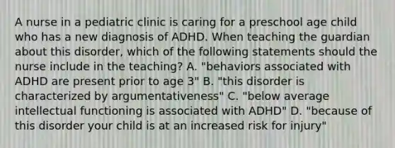 A nurse in a pediatric clinic is caring for a preschool age child who has a new diagnosis of ADHD. When teaching the guardian about this disorder, which of the following statements should the nurse include in the teaching? A. "behaviors associated with ADHD are present prior to age 3" B. "this disorder is characterized by argumentativeness" C. "below average intellectual functioning is associated with ADHD" D. "because of this disorder your child is at an increased risk for injury"