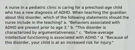 A nurse in a pediatric clinic is caring for a preschool-age child who has a new diagnosis of ADHD. When teaching the guardian about this disorder, which of the following statements should the nurse include in the teaching? a. "Behaviors associated with ADHD are present prior to age 3." b. "This disorder is characterized by argumentativeness." c. "Below-average intellectual functioning is associated with ADHD." d. "Because of this disorder, your child is at an increased risk for injury."