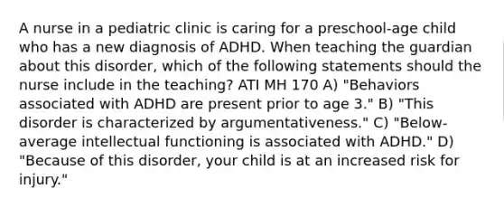 A nurse in a pediatric clinic is caring for a preschool-age child who has a new diagnosis of ADHD. When teaching the guardian about this disorder, which of the following statements should the nurse include in the teaching? ATI MH 170 A) "Behaviors associated with ADHD are present prior to age 3." B) "This disorder is characterized by argumentativeness." C) "Below-average intellectual functioning is associated with ADHD." D) "Because of this disorder, your child is at an increased risk for injury."