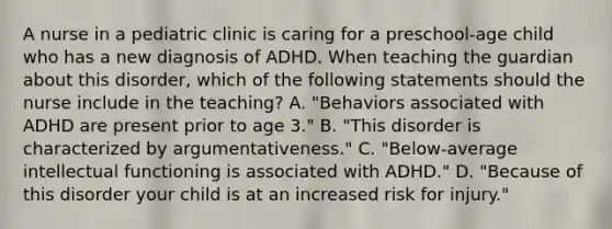 A nurse in a pediatric clinic is caring for a preschool-age child who has a new diagnosis of ADHD. When teaching the guardian about this disorder, which of the following statements should the nurse include in the teaching? A. "Behaviors associated with ADHD are present prior to age 3." B. "This disorder is characterized by argumentativeness." C. "Below-average intellectual functioning is associated with ADHD." D. "Because of this disorder your child is at an increased risk for injury."