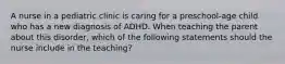 A nurse in a pediatric clinic is caring for a preschool-age child who has a new diagnosis of ADHD. When teaching the parent about this disorder, which of the following statements should the nurse include in the teaching?