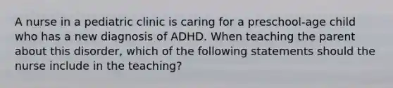 A nurse in a pediatric clinic is caring for a preschool-age child who has a new diagnosis of ADHD. When teaching the parent about this disorder, which of the following statements should the nurse include in the teaching?