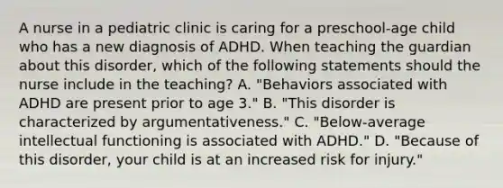 A nurse in a pediatric clinic is caring for a preschool‐age child who has a new diagnosis of ADHD. When teaching the guardian about this disorder, which of the following statements should the nurse include in the teaching? A. "Behaviors associated with ADHD are present prior to age 3." B. "This disorder is characterized by argumentativeness." C. "Below‐average intellectual functioning is associated with ADHD." D. "Because of this disorder, your child is at an increased risk for injury."