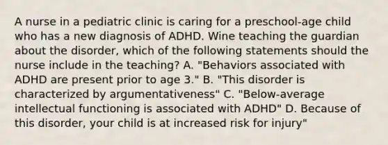 A nurse in a pediatric clinic is caring for a preschool-age child who has a new diagnosis of ADHD. Wine teaching the guardian about the disorder, which of the following statements should the nurse include in the teaching? A. "Behaviors associated with ADHD are present prior to age 3." B. "This disorder is characterized by argumentativeness" C. "Below-average intellectual functioning is associated with ADHD" D. Because of this disorder, your child is at increased risk for injury"