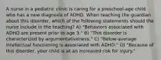 A nurse in a pediatric clinic is caring for a preschool-age child who has a new diagnosis of ADHD. When teaching the guardian about this disorder, which of the following statements should the nurse include in the teaching? A) "Behaviors associated with ADHD are present prior to age 3." B) "This disorder is characterized by argumentativeness." C) "Below-average intellectual functioning is associated with ADHD." D) "Because of this disorder, your child is at an increased risk for injury."