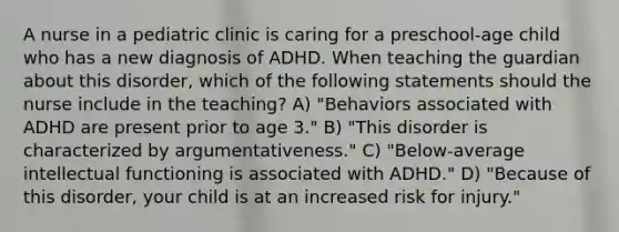 A nurse in a pediatric clinic is caring for a preschool-age child who has a new diagnosis of ADHD. When teaching the guardian about this disorder, which of the following statements should the nurse include in the teaching? A) "Behaviors associated with ADHD are present prior to age 3." B) "This disorder is characterized by argumentativeness." C) "Below-average intellectual functioning is associated with ADHD." D) "Because of this disorder, your child is at an increased risk for injury."