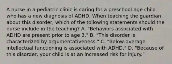 A nurse in a pediatric clinic is caring for a preschool-age child who has a new diagnosis of ADHD. When teaching the guardian about this disorder, which of the tollowing statements should the nurse include in the teaching? A. "Behaviors associated with ADHD are present prior to age 3." B. "This disorder is characterized by argumentativeness." C. "Below-average intellectual functioning is associated with ADHD." D. "Because of this disorder, your child is at an increased risk for injury."