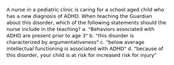 A nurse in a pediatric clinic is caring for a school aged child who has a new diagnosis of ADHD. When teaching the Guardian about this disorder, which of the following statements should the nurse include in the teaching? a. "Behaviors associated with ADHD are present prior to age 3" b. "this disorder is characterized by argumentativeness" c. "below average intellectual functioning is associated with ADHD" d. "because of this disorder, your child is at risk for increased risk for injury"