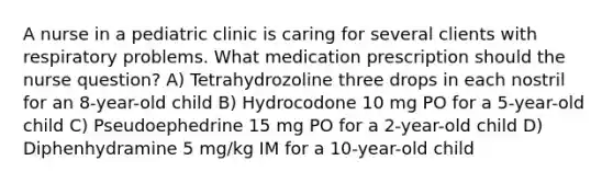 A nurse in a pediatric clinic is caring for several clients with respiratory problems. What medication prescription should the nurse question? A) Tetrahydrozoline three drops in each nostril for an 8-year-old child B) Hydrocodone 10 mg PO for a 5-year-old child C) Pseudoephedrine 15 mg PO for a 2-year-old child D) Diphenhydramine 5 mg/kg IM for a 10-year-old child