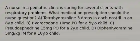 A nurse in a pediatric clinic is caring for several clients with respiratory problems. What medication prescription should the nurse question? A) Tetrahydrozoline 3 drops in each nostril in an 8y.o child. B) Hydrocodone 10mg PO for a 5y.o child. C) Pseudoephedrine 15mg PO for a 2y.o child. D) Diphenhydramine 5mg/kg IM for a 10y.o child.