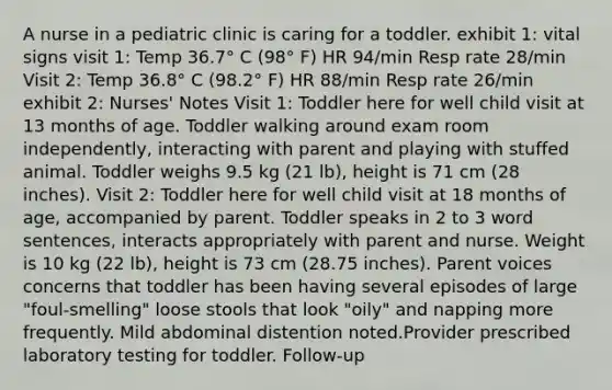 A nurse in a pediatric clinic is caring for a toddler. exhibit 1: vital signs visit 1: Temp 36.7° C (98° F) HR 94/min Resp rate 28/min Visit 2: Temp 36.8° C (98.2° F) HR 88/min Resp rate 26/min exhibit 2: Nurses' Notes Visit 1: Toddler here for well child visit at 13 months of age. Toddler walking around exam room independently, interacting with parent and playing with stuffed animal. Toddler weighs 9.5 kg (21 lb), height is 71 cm (28 inches). Visit 2: Toddler here for well child visit at 18 months of age, accompanied by parent. Toddler speaks in 2 to 3 word sentences, interacts appropriately with parent and nurse. Weight is 10 kg (22 lb), height is 73 cm (28.75 inches). Parent voices concerns that toddler has been having several episodes of large "foul-smelling" loose stools that look "oily" and napping more frequently. Mild abdominal distention noted.Provider prescribed laboratory testing for toddler. Follow-up