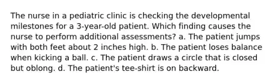 The nurse in a pediatric clinic is checking the developmental milestones for a 3-year-old patient. Which finding causes the nurse to perform additional assessments? a. The patient jumps with both feet about 2 inches high. b. The patient loses balance when kicking a ball. c. The patient draws a circle that is closed but oblong. d. The patient's tee-shirt is on backward.