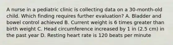 A nurse in a pediatric clinic is collecting data on a 30-month-old child. Which finding requires further evaluation? A. Bladder and bowel control achieved B. Current weight is 6 times greater than birth weight C. Head circumference increased by 1 in (2.5 cm) in the past year D. Resting heart rate is 120 beats per minute