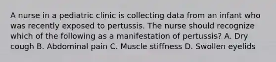 A nurse in a pediatric clinic is collecting data from an infant who was recently exposed to pertussis. The nurse should recognize which of the following as a manifestation of pertussis? A. Dry cough B. Abdominal pain C. Muscle stiffness D. Swollen eyelids