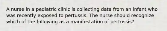 A nurse in a pediatric clinic is collecting data from an infant who was recently exposed to pertussis. The nurse should recognize which of the following as a manifestation of pertussis?