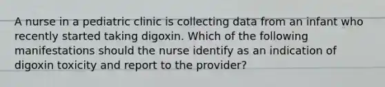 A nurse in a pediatric clinic is collecting data from an infant who recently started taking digoxin. Which of the following manifestations should the nurse identify as an indication of digoxin toxicity and report to the provider?