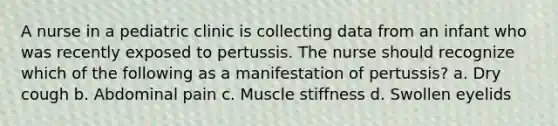 A nurse in a pediatric clinic is collecting data from an infant who was recently exposed to pertussis. The nurse should recognize which of the following as a manifestation of pertussis? a. Dry cough b. Abdominal pain c. Muscle stiffness d. Swollen eyelids