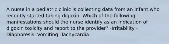 A nurse in a pediatric clinic is collecting data from an infant who recently started taking digoxin. Which of the following manifestations should the nurse identify as an indication of digoxin toxicity and report to the provider? -Irritability -Diaphoresis -Vomiting -Tachycardia