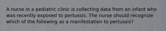 A nurse in a pediatric clinic is collecting data from an infant who was recently exposed to pertussis. The nurse should recognize which of the following as a manifestation to pertussis?