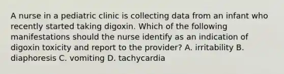 A nurse in a pediatric clinic is collecting data from an infant who recently started taking digoxin. Which of the following manifestations should the nurse identify as an indication of digoxin toxicity and report to the provider? A. irritability B. diaphoresis C. vomiting D. tachycardia