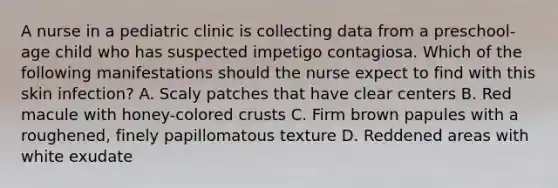 A nurse in a pediatric clinic is collecting data from a preschool-age child who has suspected impetigo contagiosa. Which of the following manifestations should the nurse expect to find with this skin infection? A. Scaly patches that have clear centers B. Red macule with honey-colored crusts C. Firm brown papules with a roughened, finely papillomatous texture D. Reddened areas with white exudate