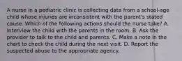 A nurse in a pediatric clinic is collecting data from a school-age child whose injuries are inconsistent with the parent's stated cause. Which of the following actions should the nurse take? A. Interview the child with the parents in the room. B. Ask the provider to talk to the child and parents. C. Make a note in the chart to check the child during the next visit. D. Report the suspected abuse to the appropriate agency.