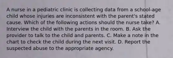 A nurse in a pediatric clinic is collecting data from a school-age child whose injuries are inconsistent with the parent's stated cause. Which of the following actions should the nurse take? A. Interview the child with the parents in the room. B. Ask the provider to talk to the child and parents. C. Make a note in the chart to check the child during the next visit. D. Report the suspected abuse to the appropriate agency.