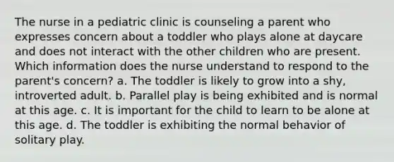 The nurse in a pediatric clinic is counseling a parent who expresses concern about a toddler who plays alone at daycare and does not interact with the other children who are present. Which information does the nurse understand to respond to the parent's concern? a. The toddler is likely to grow into a shy, introverted adult. b. Parallel play is being exhibited and is normal at this age. c. It is important for the child to learn to be alone at this age. d. The toddler is exhibiting the normal behavior of solitary play.