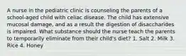 A nurse in the pediatric clinic is counseling the parents of a school-aged child with celiac disease. The child has extensive mucosal damage, and as a result the digestion of disaccharides is impaired. What substance should the nurse teach the parents to temporarily eliminate from their child's diet? 1. Salt 2. Milk 3. Rice 4. Honey