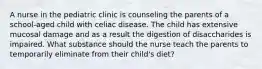 A nurse in the pediatric clinic is counseling the parents of a school-aged child with celiac disease. The child has extensive mucosal damage and as a result the digestion of disaccharides is impaired. What substance should the nurse teach the parents to temporarily eliminate from their child's diet?