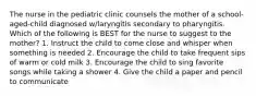 The nurse in the pediatric clinic counsels the mother of a school-aged-child diagnosed w/laryngitis secondary to pharyngitis. Which of the following is BEST for the nurse to suggest to the mother? 1. Instruct the child to come close and whisper when something is needed 2. Encourage the child to take frequent sips of warm or cold milk 3. Encourage the child to sing favorite songs while taking a shower 4. Give the child a paper and pencil to communicate