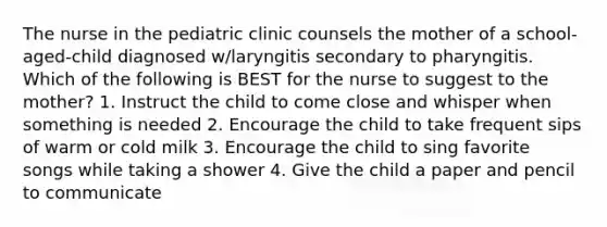 The nurse in the pediatric clinic counsels the mother of a school-aged-child diagnosed w/laryngitis secondary to pharyngitis. Which of the following is BEST for the nurse to suggest to the mother? 1. Instruct the child to come close and whisper when something is needed 2. Encourage the child to take frequent sips of warm or cold milk 3. Encourage the child to sing favorite songs while taking a shower 4. Give the child a paper and pencil to communicate