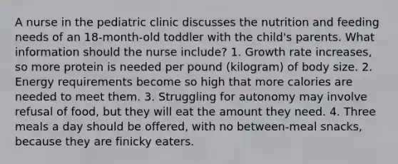 A nurse in the pediatric clinic discusses the nutrition and feeding needs of an 18-month-old toddler with the child's parents. What information should the nurse include? 1. Growth rate increases, so more protein is needed per pound (kilogram) of body size. 2. Energy requirements become so high that more calories are needed to meet them. 3. Struggling for autonomy may involve refusal of food, but they will eat the amount they need. 4. Three meals a day should be offered, with no between-meal snacks, because they are finicky eaters.