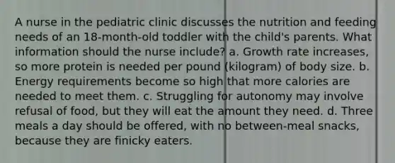 A nurse in the pediatric clinic discusses the nutrition and feeding needs of an 18-month-old toddler with the child's parents. What information should the nurse include? a. Growth rate increases, so more protein is needed per pound (kilogram) of body size. b. Energy requirements become so high that more calories are needed to meet them. c. Struggling for autonomy may involve refusal of food, but they will eat the amount they need. d. Three meals a day should be offered, with no between-meal snacks, because they are finicky eaters.